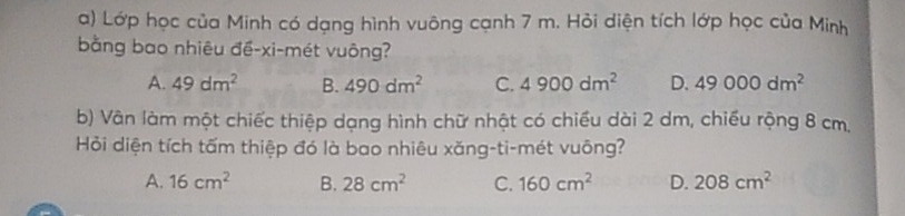 Lớp học của Minh có dạng hình vuông cạnh 7 m. Hỏi diện tích lớp học của Minh
bằng bao nhiêu đề-xi-mét vuông?
A. 49dm^2 B. 490dm^2 C. 4900dm^2 D. 49000dm^2
b) Vân làm một chiếc thiệp dạng hình chữ nhật có chiều dài 2 dm, chiều rộng 8 cm.
Hỏi diện tích tấm thiệp đó là bao nhiêu xăng-ti-mét vuông?
A. 16cm^2 B. 28cm^2 C. 160cm^2 D. 208cm^2