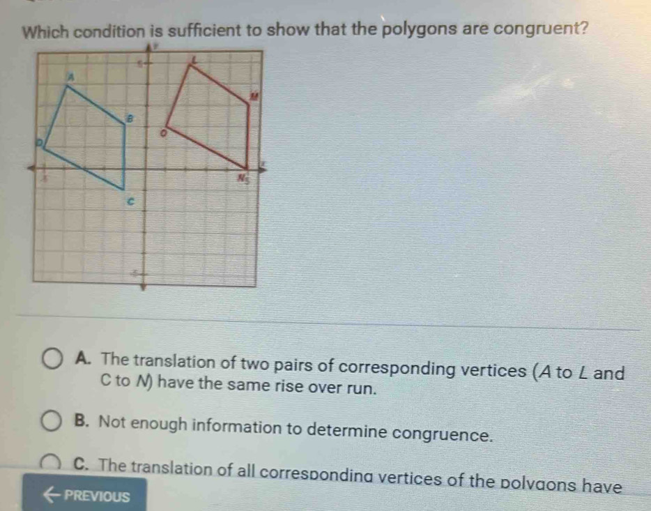 Which condition is sufficient to show that the polygons are congruent?
A. The translation of two pairs of corresponding vertices (A to L and
C to N) have the same rise over run.
B. Not enough information to determine congruence.
C. The translation of all corresponding vertices of the polvgons have
PREVIOUS