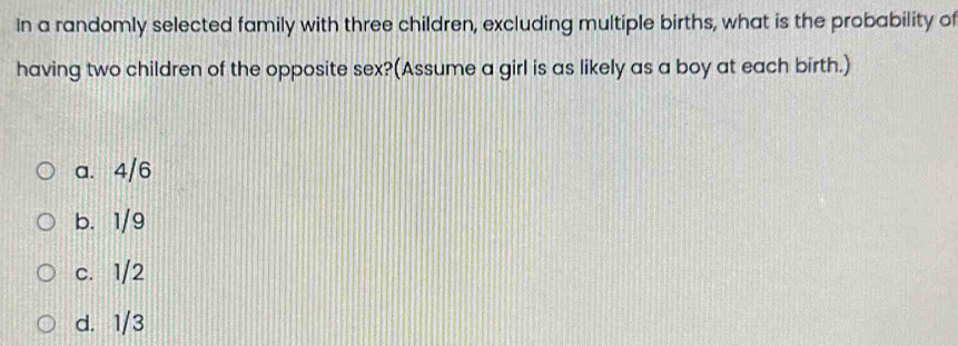 In a randomly selected family with three children, excluding multiple births, what is the probability of
having two children of the opposite sex?(Assume a girl is as likely as a boy at each birth.)
a. 4/6
b. 1/9
c. 1/2
d. 1/3