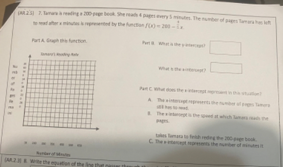 (AR 2.5) 7. Tamara is reeding a 200 -page book. She reads 4 pages overy 5 minutes. The numbor of pages Tamara has left
to read after x minutes is represented by the function f(x)=200- 4/5 x
Part A. Graph this function. Pert B. What is the y intercept? □ 
What is the aintorcept? □ 
Part C. What does the xintercept represent in this situation?
A. The x-intercept represents the number of pages Tamara
stll has to reed.
B. The xintercept is the spoed at which Tamara roads the
pages.
takes Tamara to finish reding the 200 -page book.
3 1
C. The x -intarcept represents the number of minates it
Namber of Minstes
(AR.2.3) B. Write the equation of the line that nassor the