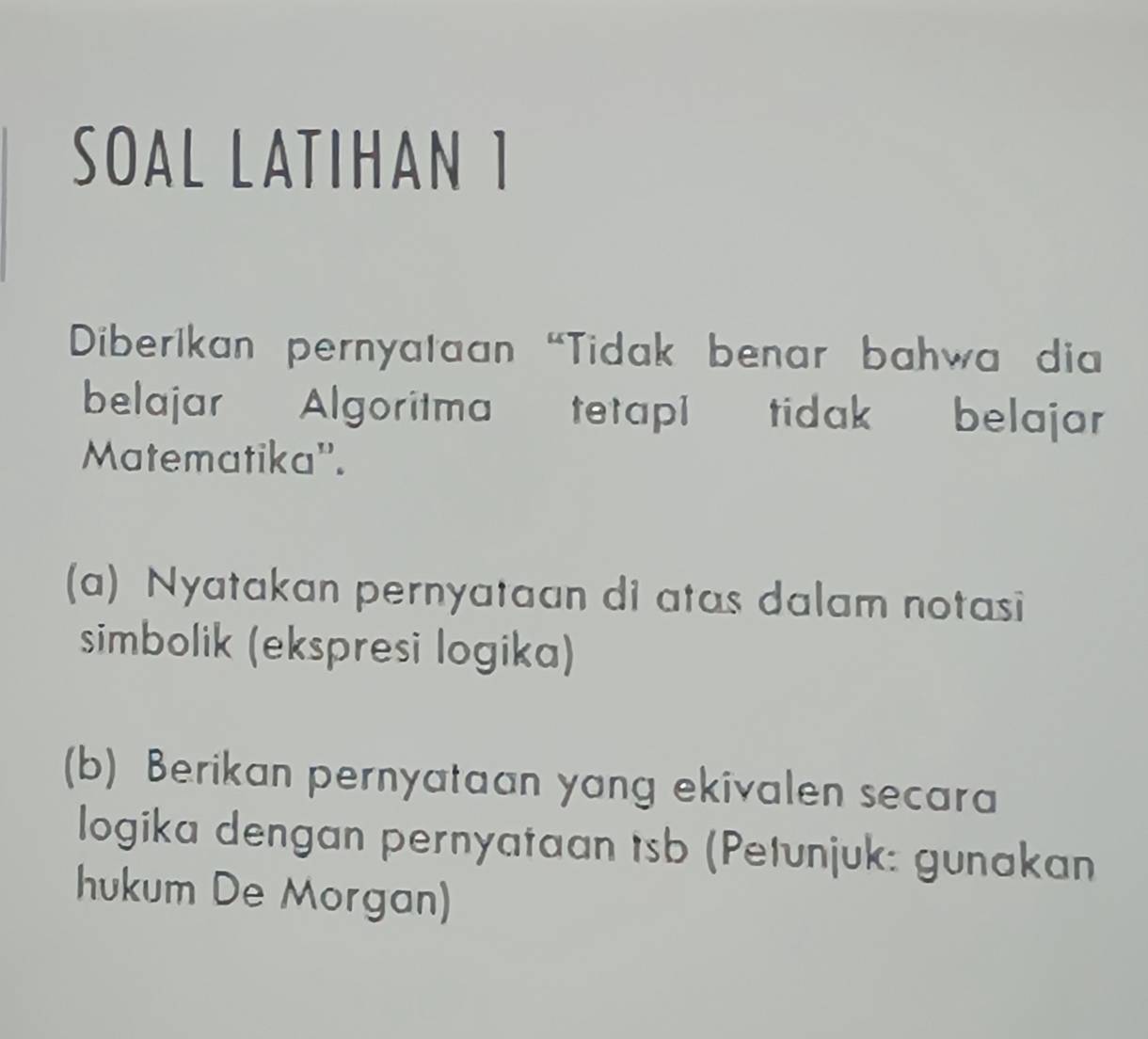 SOAL LATIHAN 1 
Diberikan pernyataan "Tidak benar bahwa dia 
belajar Algoritma tetapi tidak belajar 
Matematika''. 
(a) Nyatakan pernyataan di atas dalam notasi 
simbolik (ekspresi logika) 
(b) Berikan pernyataan yang ekivalen secara 
logika dengan pernyataan tsb (Petunjuk: gunakan 
hukum De Morgan)