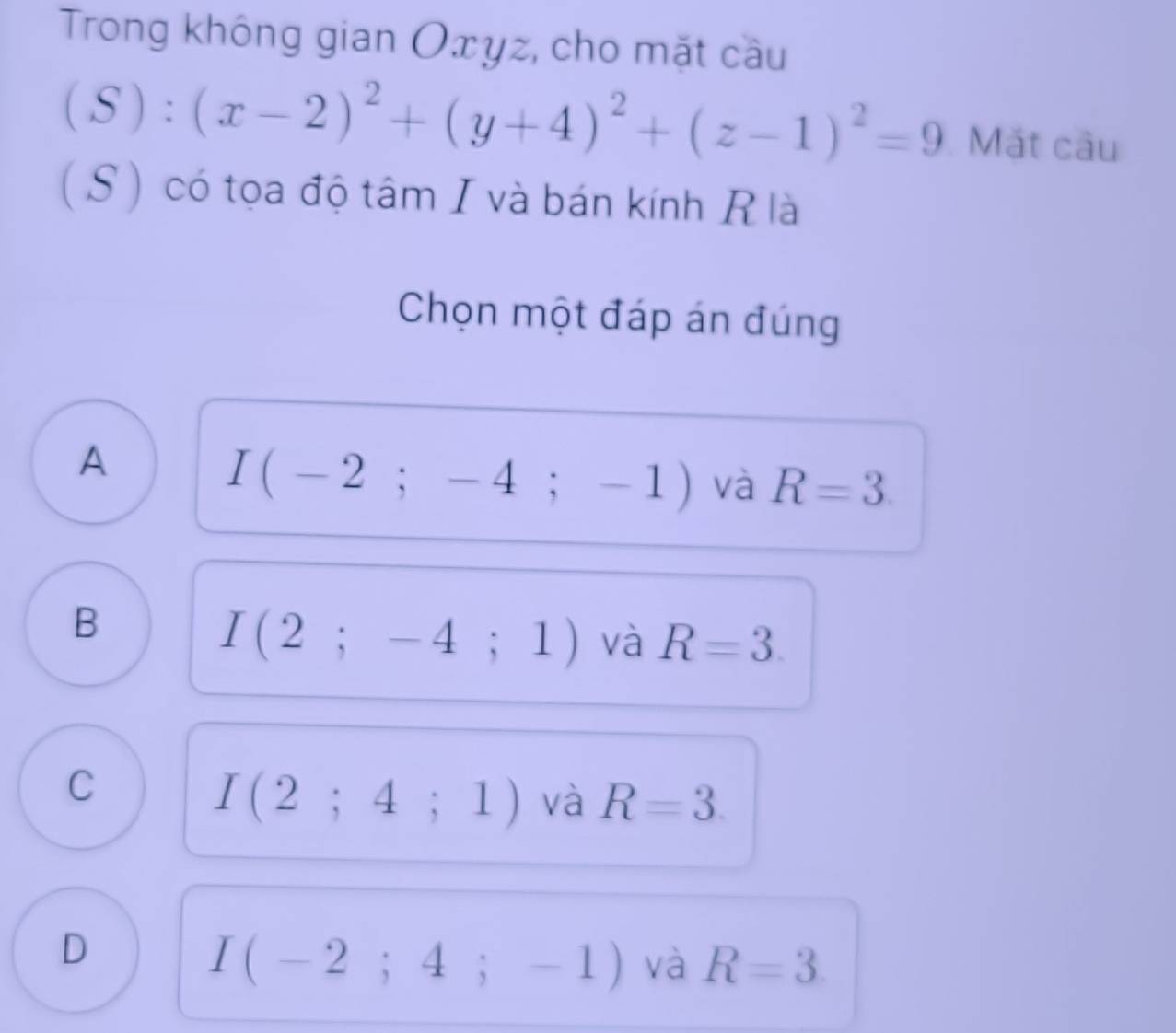 Trong không gian Oxyz, cho mặt cầu
(S):(x-2)^2+(y+4)^2+(z-1)^2=9 Mắt câu
( S) có tọa độ tâm I và bán kính Rlà
Chọn một đáp án đúng
A
I(-2;-4;-1) và R=3
B
I(2;-4;1) và R=3.
C
I(2;4;1) và R=3.
D
I(-2;4;-1) và R=3