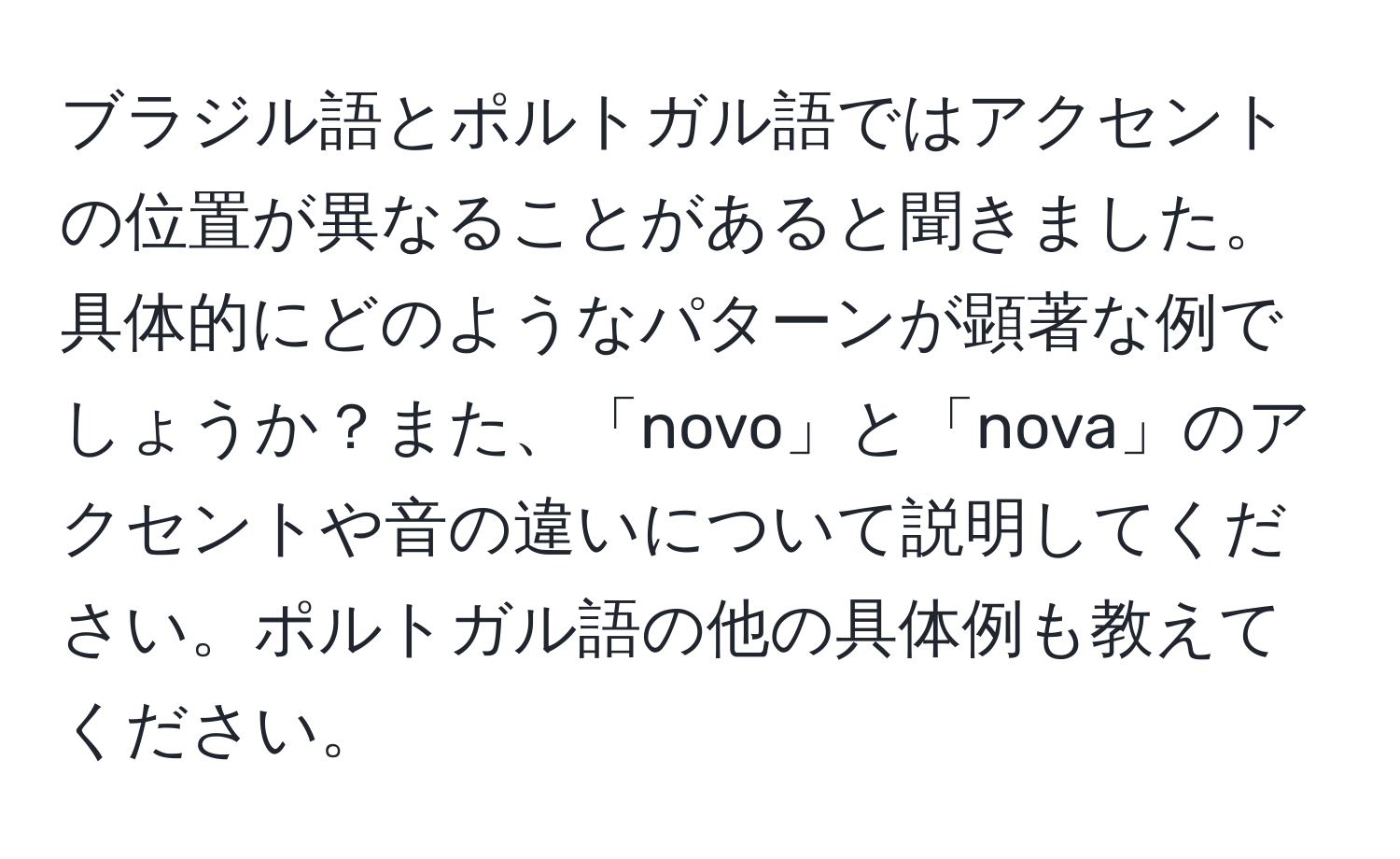 ブラジル語とポルトガル語ではアクセントの位置が異なることがあると聞きました。具体的にどのようなパターンが顕著な例でしょうか？また、「novo」と「nova」のアクセントや音の違いについて説明してください。ポルトガル語の他の具体例も教えてください。