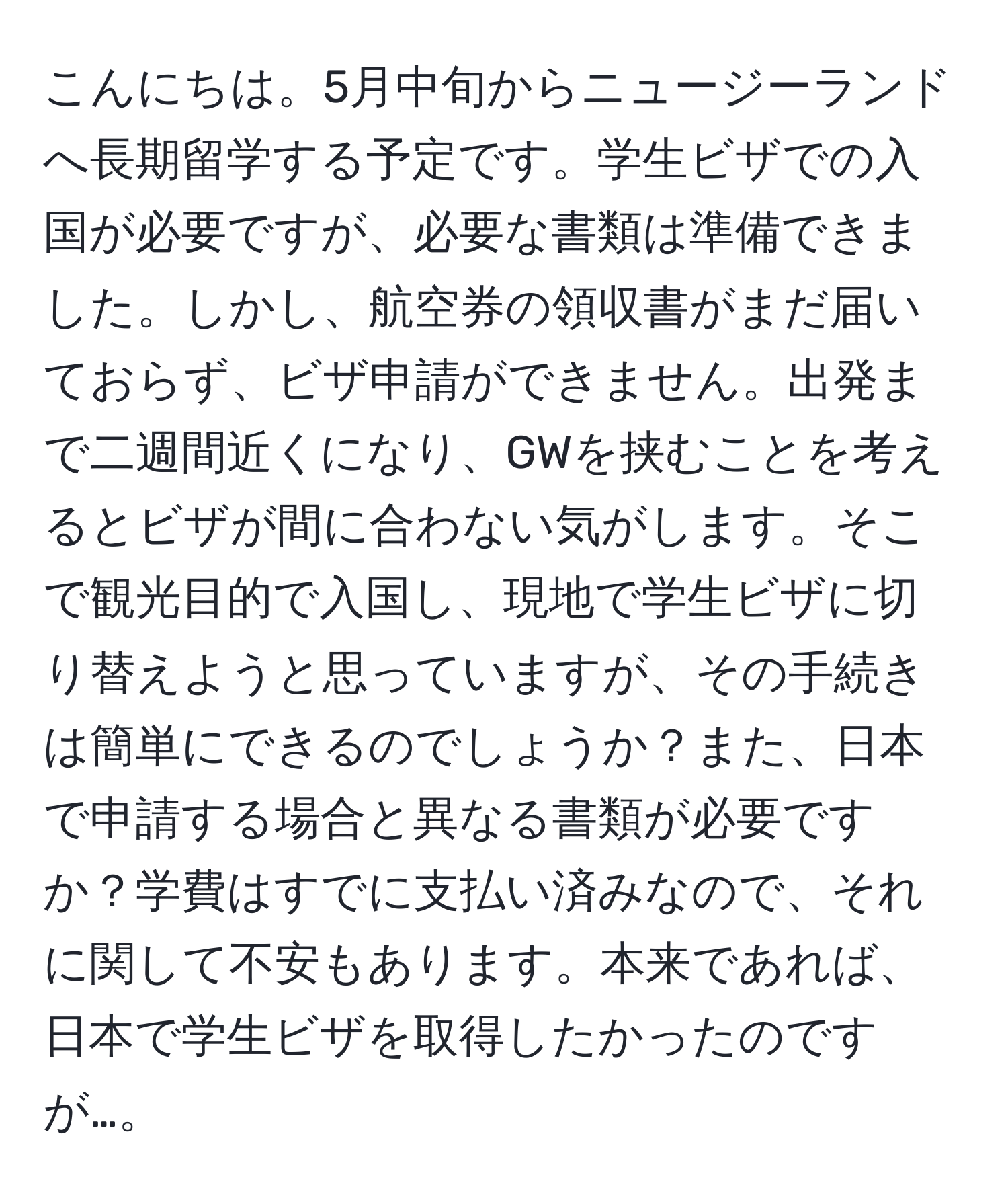 こんにちは。5月中旬からニュージーランドへ長期留学する予定です。学生ビザでの入国が必要ですが、必要な書類は準備できました。しかし、航空券の領収書がまだ届いておらず、ビザ申請ができません。出発まで二週間近くになり、GWを挟むことを考えるとビザが間に合わない気がします。そこで観光目的で入国し、現地で学生ビザに切り替えようと思っていますが、その手続きは簡単にできるのでしょうか？また、日本で申請する場合と異なる書類が必要ですか？学費はすでに支払い済みなので、それに関して不安もあります。本来であれば、日本で学生ビザを取得したかったのですが…。