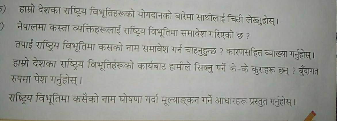 () हाम्रो देशका राष्ट्रिय विभूतिहरूको योगदानको बारेमा साथीलाई चिठी लेख्जुहोस्। 
*) नेपालमा कस्ता व्यक्तिहरूलाई राष्ट्रिय विभूतिमा समावेश गरिएको छ ? 
तपाईं राष्ट्रिय विभूतिमा कसको नाम समावेश गर्न चाहनुहुन्छ? कारणसहित व्याख्या गर्ुहोस्। 
हाम्रो देशका राष्ट्रिय विभूतिहरूको कार्यबाट हामीले सिक्नु पर्ने के-के कुराहरू छन् ? बुँदागत 
रुपमा पेश गर्नुहोस्। 
राष्ट्रिय विभूतिमा कसैको नाम घोषणा गर्दा मूल्याङ्कन गर्ने आधारहरू प्रस्तुत गनुहोस्।