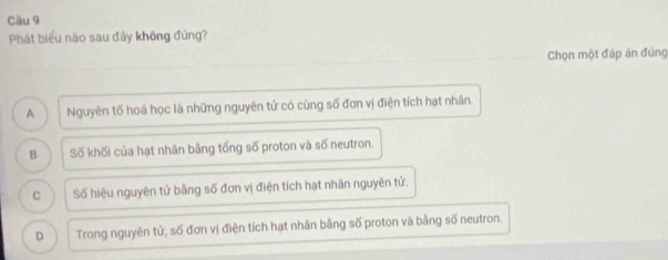 Phát biểu nào sau đây không đúng?
Chọn một đáp án đúng
A Nguyên tố hoá học là những nguyên tử có cùng số đơn vị điện tích hạt nhân.
B Số khối của hạt nhân bằng tổng số proton và số neutron.
C Số hiệu nguyên tử bằng số đơn vị điện tích hạt nhân nguyên tử.
D Trong nguyên tử, số đơn vị điện tích hạt nhân bằng số proton và bằng số neutron.