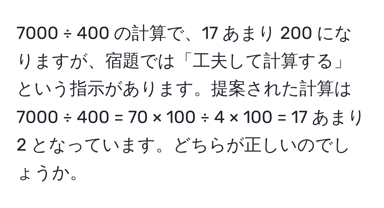 7000 ÷ 400 の計算で、17 あまり 200 になりますが、宿題では「工夫して計算する」という指示があります。提案された計算は 7000 ÷ 400 = 70 × 100 ÷ 4 × 100 = 17 あまり 2 となっています。どちらが正しいのでしょうか。