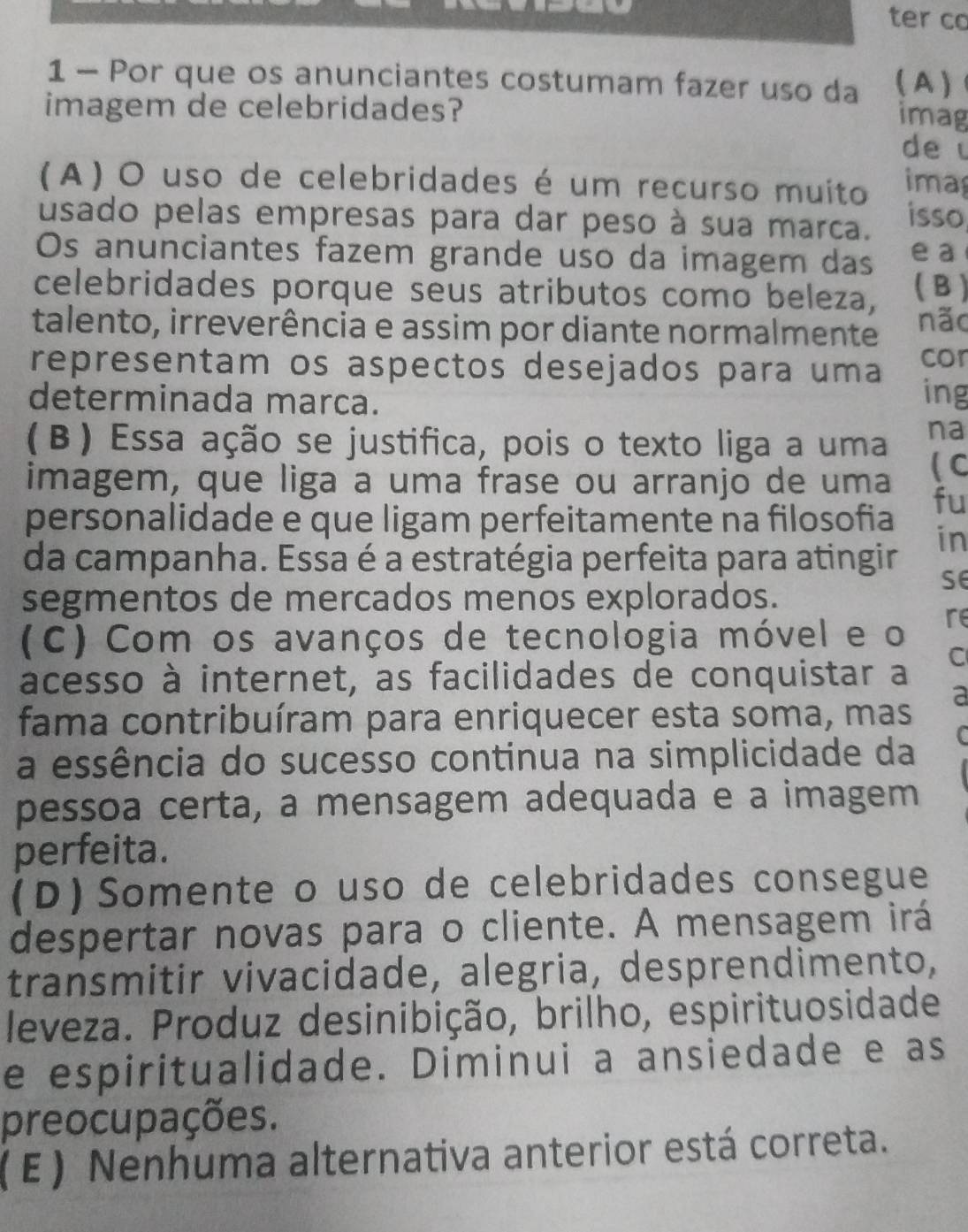 ter co
1 - Por que os anunciantes costumam fazer uso da ( A )
imagem de celebridades?
imag
de
(A) O uso de celebridades é um recurso muito ima
usado pelas empresas para dar peso à sua marca. isso
Os anunciantes fazem grande uso da imagem das e a
celebridades porque seus atributos como beleza, ( B )
talento, irreverência e assim por diante normalmente não
cor
representam os aspectos desejados para uma ing
determinada marca.
(β) Essa ação se justifica, pois o texto liga a uma na
imagem, que liga a uma frase ou arranjo de uma ( C
fu
personalidade e que ligam perfeitamente na filosofia
in
da campanha. Essa é a estratégia perfeita para atingir
se
segmentos de mercados menos explorados.
(C) Com os avanços de tecnologia móvel e o re
C
acesso à internet, as facilidades de conquistar a
a
fama contribuíram para enriquecer esta soma, mas
C
a essência do sucesso continua na simplicidade da
pessoa certa, a mensagem adequada e a imagem
perfeita.
(D) Somente o uso de celebridades consegue
despertar novas para o cliente. A mensagem irá
transmitir vivacidade, alegria, desprendimento,
leveza. Produz desinibição, brilho, espirituosidade
e espiritualidade. Diminui a ansiedade e as
preocupações.
(E) Nenhuma alternativa anterior está correta.