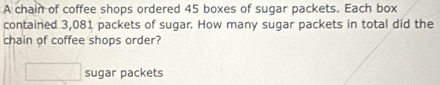 A chain of coffee shops ordered 45 boxes of sugar packets. Each box 
contained 3,081 packets of sugar. How many sugar packets in total did the 
chain of coffee shops order?
□ sugar packets