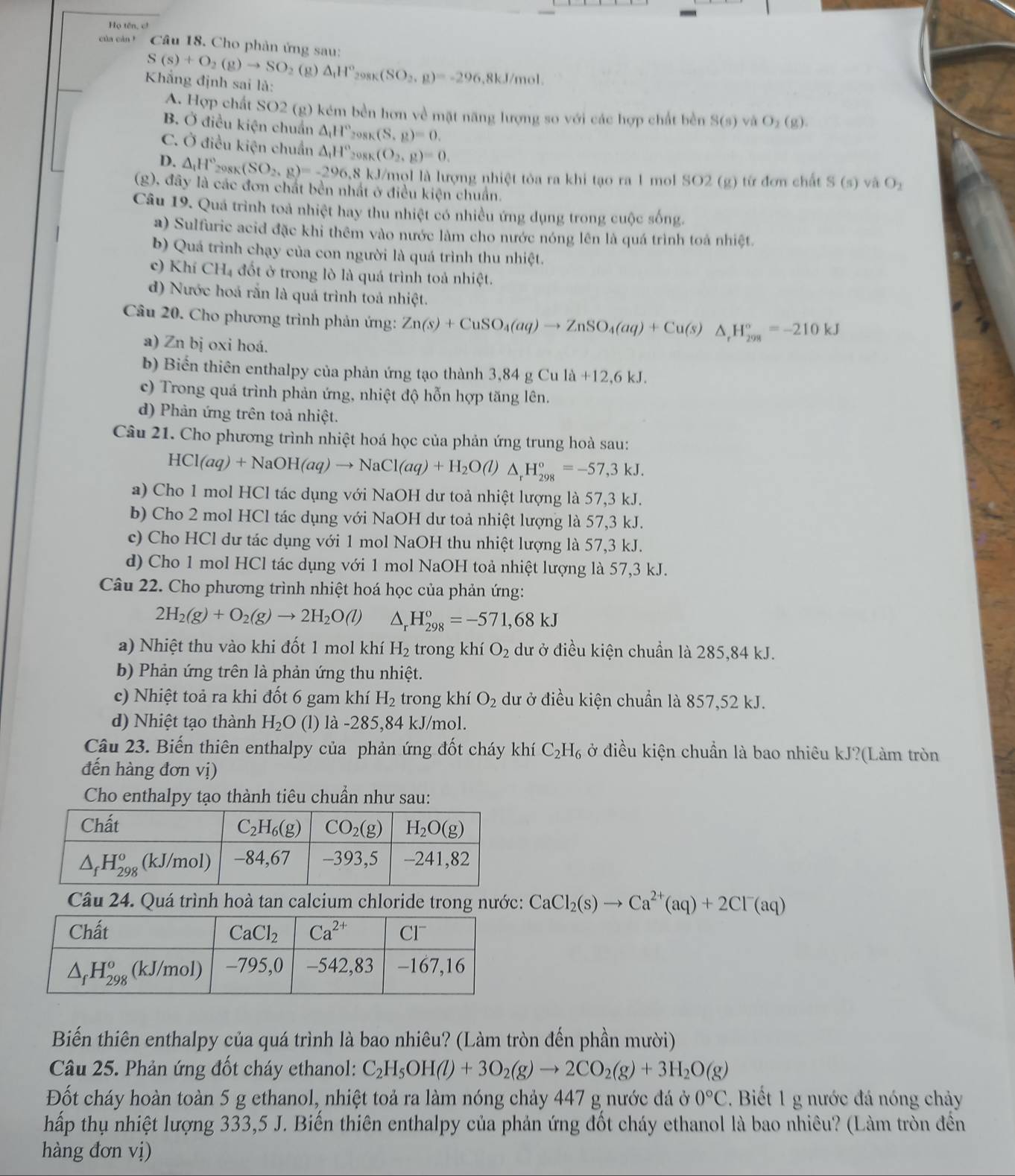 Họ tên, cì
của cản Ý  Câu 18. Cho phản ứng sau:
S(s)+O_2(g)to SO_2 (g) △ _1H°_298K(SO_2,g)=-296 5,8kJ/mol.
Khẳng định sai là: O_2(g).
A. Hợp chất SO2 (g) kém bền hơn về mặt năng lượng so với các hợp chất bền S(s) và
B. Ở điều kiện chuẩn △ _1H°_298K(S,g)=0.
C. Ở điều kiện chuẩn △ _1H°_208K(O_2,g)=0.
D. △ _1H°_298K(SO_2,g)=-296,8kJ kJ/mọl là lượng nhiệt tỏa ra khi tạo ra 1 mol SO2 (g) từ đơn chất S(s) và O_2
(g), đây là các đơn chất bền nhất ở điều kiện chuẩn.
Câu 19. Quá trình toả nhiệt hay thu nhiệt có nhiều ứng dụng trong cuộc sống.
a) Sulfuric acid đặc khi thêm vào nước làm cho nước nóng lên là quá trình toả nhiệt.
b) Quá trình chạy của con người là quá trình thu nhiệt.
c) Khí CH_4 đốt ở trong lò là quá trình toả nhiệt.
d) Nước hoá rắn là quá trình toả nhiệt.
Câu 20. Cho phương trình phản ứng: Zn(s)+CuSO_4(aq)to ZnSO_4(aq)+Cu(s)△ _rH_(298)°=-210kJ
a) Zn bị oxi hoá.
b) Biển thiên enthalpy của phản ứng tạo thành 3, 3,84gCula+12,6kJ.
c) Trong quá trình phản ứng, nhiệt độ hỗn hợp tăng lên.
d) Phản ứng trên toả nhiệt.
Câu 21. Cho phương trình nhiệt hoá học của phản ứng trung hoà sau:
HCl(aq)+NaOH(aq)to NaCl(aq)+H_2O(l)△ _rH_(298)°=-57,3kJ.
a) Cho 1 mol HCl tác dụng với NaOH dư toả nhiệt lượng là 57,3 kJ.
b) Cho 2 mol HCl tác dụng với NaOH dư toả nhiệt lượng là 57,3 kJ.
c) Cho HCl dư tác dụng với 1 mol NaOH thu nhiệt lượng là 57,3 kJ.
d) Cho 1 mol HCl tác dụng với 1 mol NaOH toả nhiệt lượng là 57,3 kJ.
Câu 22. Cho phương trình nhiệt hoá học của phản ứng:
2H_2(g)+O_2(g)to 2H_2O(l) 4 H_(298)^o=-571,68kJ
a) Nhiệt thu vào khi đốt 1 mol khí H_2 trong khí O_2 dư ở điều kiện chuẩn là 285,84 kJ.
b) Phản ứng trên là phản ứng thu nhiệt.
c) Nhiệt toả ra khi đốt 6 gam khí H_2 trong khí O_2 dư ở điều kiện chuẩn là 857,52 kJ.
d) Nhiệt tạo thành H_2O (l) là -285,84 kJ/mol.
Câu 23. Biến thiên enthalpy của phản ứng đốt cháy khí C_2H_6 ở điều kiện chuẩn là bao nhiêu kJ?(Làm tròn
đến hàng đơn vị)
Cho enthalpy tạo thành tiêu chuẩn như sau:
Câu 24. Quá trình hoà tan calcium chloride trong nước: CaCl_2(s)to Ca^(2+)(aq)+2Cl^-(aq)
Biến thiên enthalpy của quá trình là bao nhiêu? (Làm tròn đến phần mười)
Câu 25. Phản ứng đốt cháy ethanol: C_2H_5OH(l)+3O_2(g)to 2CO_2(g)+3H_2O(g)
Đốt cháy hoàn toàn 5 g ethanol, nhiệt toả ra làm nóng chảy 447 g nước đá ở 0°C. Biết 1 g nước đá nóng chảy
hấp thụ nhiệt lượng 333,5 J. Biến thiên enthalpy của phản ứng đốt cháy ethanol là bao nhiêu? (Làm tròn đến
hàng đơn vị)