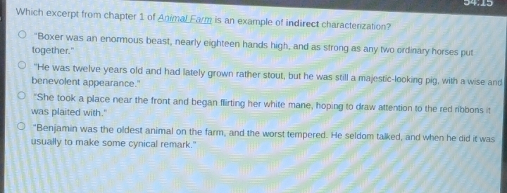 54.15
Which excerpt from chapter 1 of Animal Farm is an example of indirect characterization?
“Boxer was an enormous beast, nearly eighteen hands high, and as strong as any two ordinary horses put
together."
“He was twelve years old and had lately grown rather stout, but he was still a majestic-looking pig, with a wise and
benevolent appearance."
"She took a place near the front and began flirting her white mane, hoping to draw attention to the red ribbons it
was plaited with."
“Benjamin was the oldest animal on the farm, and the worst tempered. He seldom talked, and when he did it was
usually to make some cynical remark."