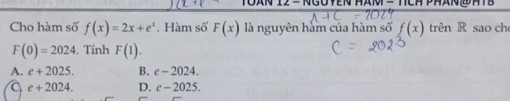 Toan 12 = Ngoyen HaM = TcH PHan @atB
Cho hàm số f(x)=2x+e^x. Hàm số F(x) là nguyên hàm của hàm số f(x) trên R sao ch
F(0)=2024. Tính F(1).
A. e+2025. B. e-2024.
e+2024. D. e-2025.