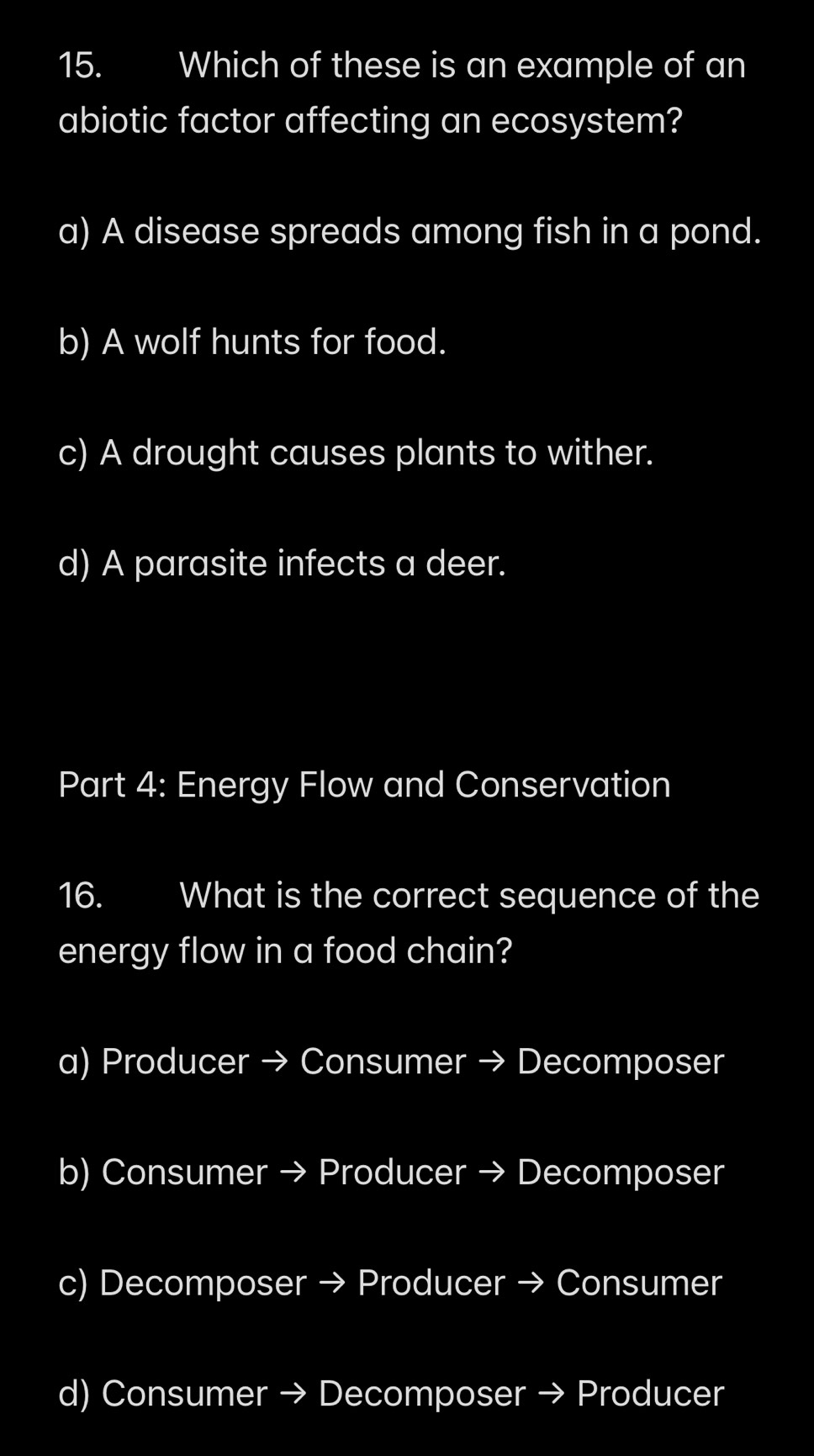 Which of these is an example of an
abiotic factor affecting an ecosystem?
a) A disease spreads among fish in a pond.
b) A wolf hunts for food.
c) A drought causes plants to wither.
d) A parasite infects a deer.
Part 4: Energy Flow and Conservation
16. What is the correct sequence of the
energy flow in a food chain?
a) Producer → Consumer → Decomposer
b) Consumer → Producer → Decomposer
c) Decomposer → Producer → Consumer
d) Consumer → Decomposer → Producer