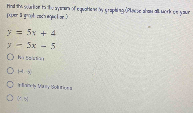 Find the solution to the system of equations by graphing.(Please show all work on your
paper & graph each equation.)
y=5x+4
y=5x-5
No Solution
(-4,-5)
Infinitely Many Solutions
(4,5)