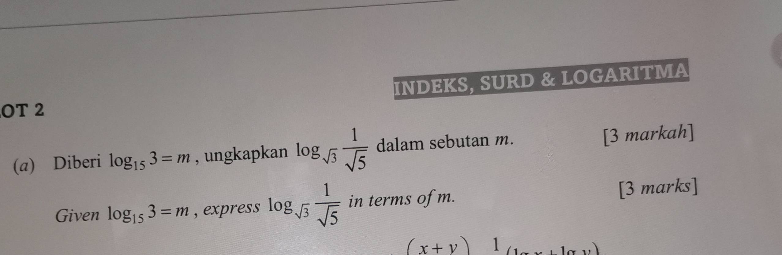 INDEKS, SURD & LOGARITMA 
OT 2 
(a) Diberi log _153=m , ungkapkan log _sqrt(3) 1/sqrt(5)  dalam sebutan m. 
[3 markah] 
Given log _153=m , express log _sqrt(3) 1/sqrt(5)  in terms of m. [3 marks]
(x+y) 1 
)