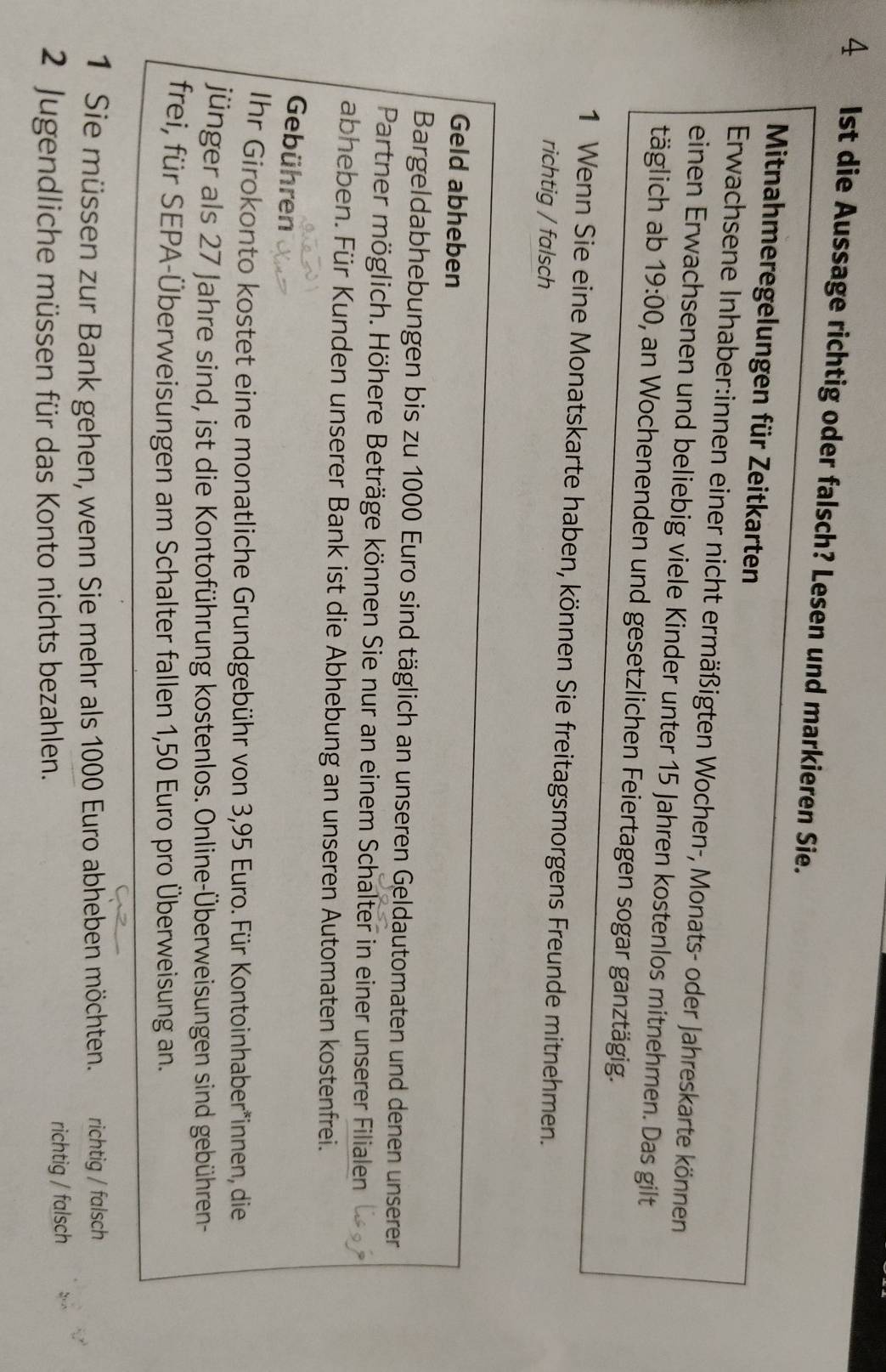 4 1st die Aussage richtig oder falsch? Lesen und markieren Sie. 
Mitnahmeregelungen für Zeitkarten 
Erwachsene Inhaber:innen einer nicht ermäßigten Wochen-, Monats- oder Jahreskarte können 
einen Erwachsenen und beliebig viele Kinder unter 15 Jahren kostenlos mitnehmen. Das gilt 
täglich ab 19:00 ), an Wochenenden und gesetzlichen Feiertagen sogar ganztägig. 
1 Wenn Sie eine Monatskarte haben, können Sie freitagsmorgens Freunde mitnehmen. 
richtig / falsch 
Geld abheben 
Bargeldabhebungen bis zu 1000 Euro sind täglich an unseren Geldautomaten und denen unserer 
Partner möglich. Höhere Beträge können Sie nur an einem Schalter in einer unserer Filialen 
abheben. Für Kunden unserer Bank ist die Abhebung an unseren Automaten kostenfrei. 
Gebühren 
Ihr Girokonto kostet eine monatliche Grundgebühr von 3,95 Euro. Für Kontoinhaber*innen, die 
jünger als 27 Jahre sind, ist die Kontoführung kostenlos. Online-Überweisungen sind gebühren- 
frei, für SEPA-Überweisungen am Schalter fallen 1,50 Euro pro Überweisung an. 
1 Sie müssen zur Bank gehen, wenn Sie mehr als 1000 Euro abheben möchten. richtig / falsch 
2 Jugendliche müssen für das Konto nichts bezahlen. richtig / falsch