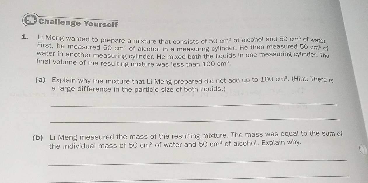 Challenge Yourself 
1. Li Meng wanted to prepare a mixture that consists of 50cm^3 of alcohol and 50cm^3 of water. 
First, he measured 50cm^3 of alcohol in a measuring cylinder. He then measured 50cm^3 of 
water in another measuring cylinder. He mixed both the liquids in one measuring cylinder. The 
final volume of the resulting mixture was less than 100cm^3. 
(a) Explain why the mixture that Li Meng prepared did not add up to 100cm^3. (Hint: There is 
a large difference in the particle size of both liquids.) 
_ 
_ 
(b) Li Meng measured the mass of the resulting mixture. The mass was equal to the sum of 
the individual mass of 50cm^3 of water and 50cm^3 of alcohol. Explain why. 
_ 
_