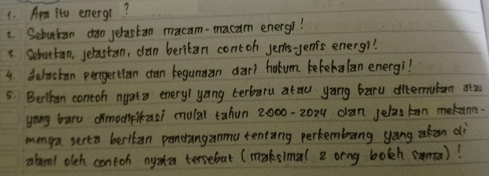 Ara ito energr? 
2. Sebukan dan jelastan macam-macam energr! 
3. Sebattan, selastan, dan beritan contoh jenis-yenis energr! 
4. delactan pengertian dan kegunan dari hokum kefehalan energi? 
5. Beikan contoh nyata enery yang terbaru arau yang baru ditemutan atau 
yang bary dimodpikasi mulal tahun 2000-2024 dan jelaskan metanc- 
menga serto berikan pandanganmu tentang perkembang yang akan dè 
abamt oleh contoh nyzta tersebut (maksimal 2 orng bolh sama)!