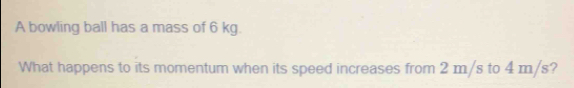 A bowling ball has a mass of 6 kg. 
What happens to its momentum when its speed increases from 2 m/s to 4 m/s?