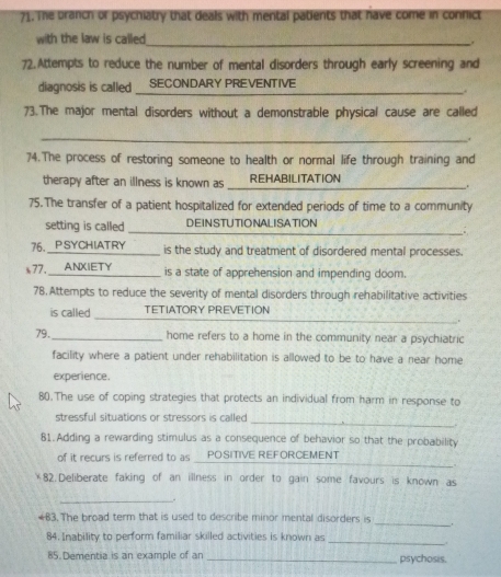 Te branch of psychiatry that deals with mental patients that have come in connict 
with the law is called 
_. 
72.Attempts to reduce the number of mental disorders through early screening and 
diagnosis is called_ SECONDARY PREVENTIVE 

73.The major mental disorders without a demonstrable physical cause are called 
_. 
74.The process of restoring someone to health or normal life through training and 
therapy after an illness is known as ____ REHABILITATION 
. 
75.The transfer of a patient hospitalized for extended periods of time to a community 
_ 
setting is called DEINSTUTIONALISATION 
__: 
76._PSYCHIATRY is the study and treatment of disordered mental processes. 
s77. a_ ANXIETY is a state of apprehension and impending doom. 
78. Attempts to reduce the severity of mental disorders through rehabilitative activities 
_ 
is called TETIATORY PREVETION 
79._ home refers to a home in the community near a psychiatric 
facility where a patient under rehabilitation is allowed to be to have a near home 
experience. 
80.The use of coping strategies that protects an individual from harm in response to 
stressful situations or stressors is called_ 
81.Adding a rewarding stimulus as a consequence of behavior so that the probability 
_ 
of it recurs is referred to as a POSITIVE REFORCEMENT 
￥82.Deliberate faking of an illness in order to gain some favours is known as 
_. 
#83. The broad term that is used to describe minor mental disorders is _. 
_ 
84. Inability to perform familiar skilled activities is known as 
85. Dementia is an example of an _psychosis.