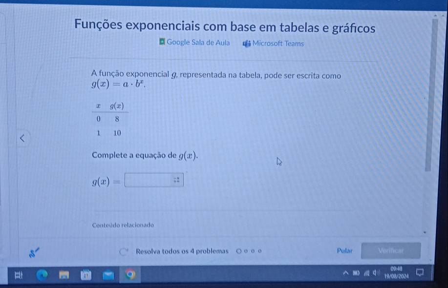 Funções exponenciais com base em tabelas e gráficos
Google Sala de Aula = Microsoft Teams
A função exponencial g, representada na tabela, pode ser escrita como
g(x)=a· b^x.
Complete a equação de g(x).
g(x)=
Conteúdo relacionado
Pular
Resolva todos os 4 problemas 。 。 Verificar
09:48
19/08/2024