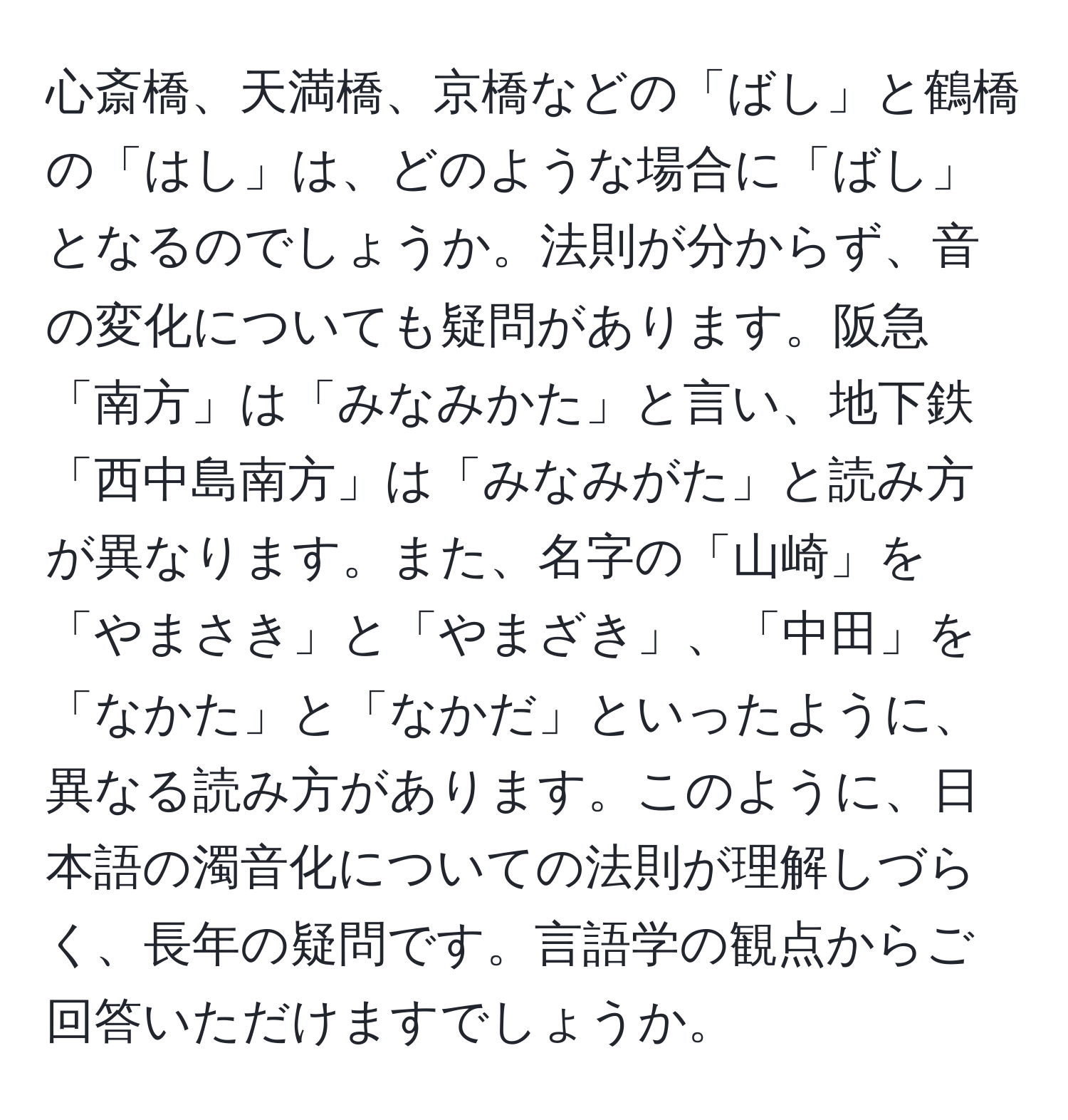 心斎橋、天満橋、京橋などの「ばし」と鶴橋の「はし」は、どのような場合に「ばし」となるのでしょうか。法則が分からず、音の変化についても疑問があります。阪急「南方」は「みなみかた」と言い、地下鉄「西中島南方」は「みなみがた」と読み方が異なります。また、名字の「山崎」を「やまさき」と「やまざき」、「中田」を「なかた」と「なかだ」といったように、異なる読み方があります。このように、日本語の濁音化についての法則が理解しづらく、長年の疑問です。言語学の観点からご回答いただけますでしょうか。