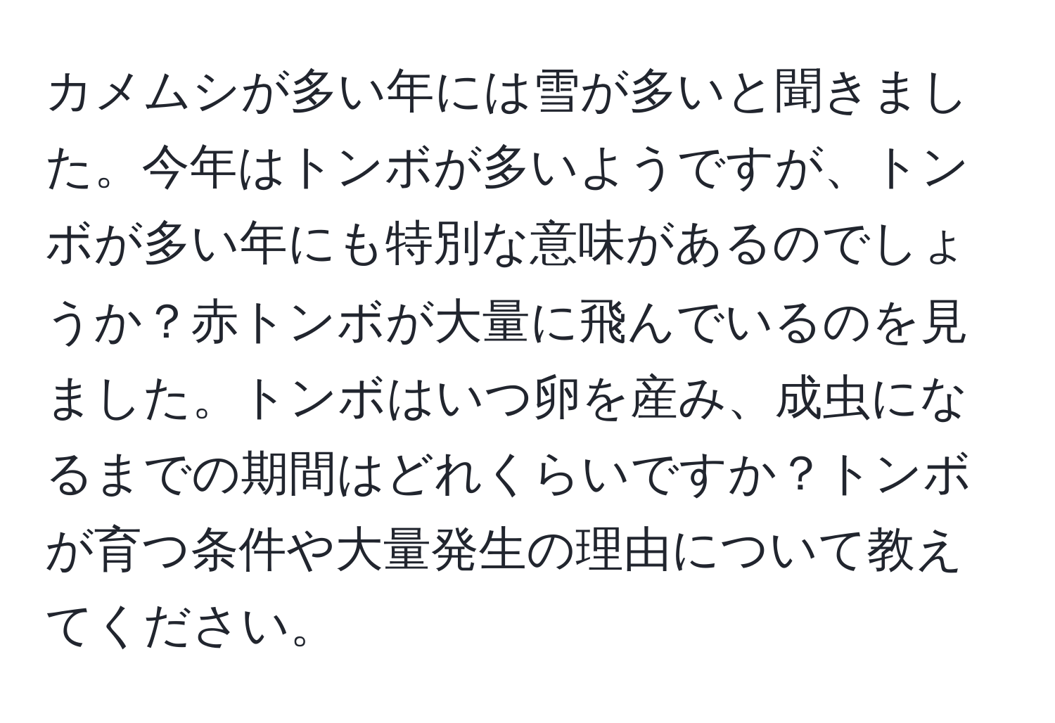 カメムシが多い年には雪が多いと聞きました。今年はトンボが多いようですが、トンボが多い年にも特別な意味があるのでしょうか？赤トンボが大量に飛んでいるのを見ました。トンボはいつ卵を産み、成虫になるまでの期間はどれくらいですか？トンボが育つ条件や大量発生の理由について教えてください。