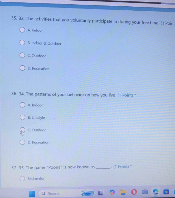 The activities that you voluntarily participate in during your free time (1 Point
A. Indoor
B. Indoor & Outdoor
C. Outdoor
D. Recreation
36. 34. The patterns of your behavior on how you live (1 Point) *
A. Indoor
B. Lifestyle
C. Outdoor
D. Recreation
37. 35. The game "Poona" is now known as _. (1 Point) *
Badminton
Search