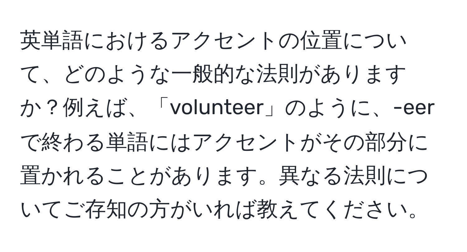 英単語におけるアクセントの位置について、どのような一般的な法則がありますか？例えば、「volunteer」のように、-eerで終わる単語にはアクセントがその部分に置かれることがあります。異なる法則についてご存知の方がいれば教えてください。