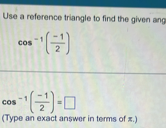 Use a reference triangle to find the given ang
cos^(-1)( (-1)/2 )
cos^(-1)( (-1)/2 )=□
(Type an exact an$wer in terms of π.)