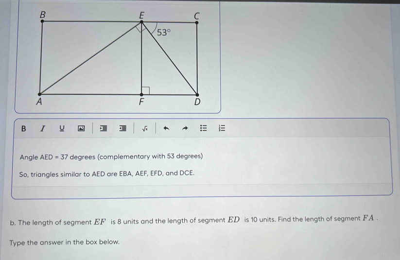 1 1 sqrt(x)
Angle AED=37 degrees (complementary with 53 degrees)
So, triangles similar to AED are EBA, AEF, EFD, and DCE.
b. The length of segment EF is 8 units and the length of segment ED is 10 units. Find the length of segment FA .
Type the answer in the box below.