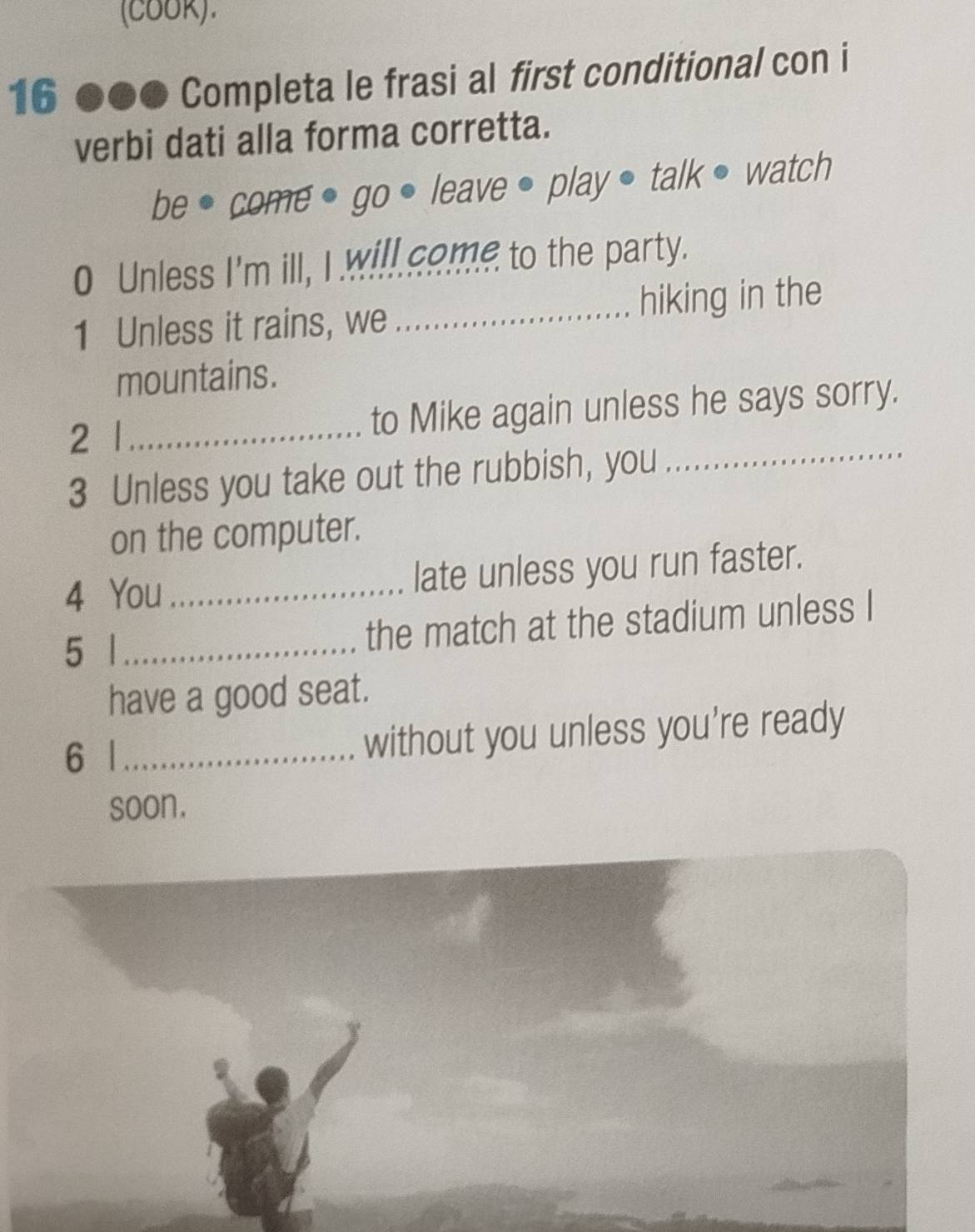 (coOR). 
16 ●●● Completa le frasi al first conditional con i 
verbi dati alla forma corretta. 
be ● come ● go ● leave • play ● talk ● watch 
0 Unless I'm ill, I will come to the party. 
1 Unless it rains, we_ hiking in the 
mountains. 
_ 
2 1_ to Mike again unless he says sorry. 
3 Unless you take out the rubbish, you 
on the computer. 
4 You _late unless you run faster. 
5 | _the match at the stadium unless I 
have a good seat. 
6 | _without you unless you're ready 
soon.