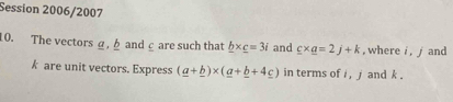 Session 2006/2007 
10. The vectors a, b andc are such that _ b* _ c=3i and _ c* _ a=2j+k , where i , j and
k are unit vectors. Express (_ a+_ b)* (_ a+_ b+4_ c) in terms of i , j and k.