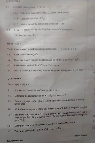 3.1 Given the linear pattern: 7:2;-3;
3.1.1 Determine the general term, T_n , of the linear pattern. 
3.1.2 Calculate the valus of T_20. 
3.1.3 Which term in the pattern has a value of —138? 
3.2 6:2x+1 and 3x-3 are the first three terms of a linear pattern. 
Calculate the valus of x. 
QUESTION 4 
The first four terms of a quadratic number pattern are: -1:x:3:x+8:.. 
4.1 Calculate the value(s) of x. 
4.2 Show that the n^(th) term of the puttern can be written as Tn=(n-1)^2-1
4.3 Calculate the value of the 65^(ch) term of the pattem. 
4.4 What is the value of the FIRST term of the pattern that is greater than 9 800? 
[] 
QUESTION 5 
Given: f(x)= (-2)/x-1 +3
5.1 Write down the equations of the asymptotes of f. 
5.2 Determine the coordinates of the x - and y-intercepts of f. 
5.3 Draw a neat sketch of f, clearly indicating all intercepts with the axes and any 
asymptotes. 
5.4 Write down the equation of the axis of symmetry of f that has a negative gradient ( 
5.5 The graph of g(x)=ax+b is drawn parallel to the line of symmetry of with a 
negative gradient. Determine the values of a and b given that g passes through the 
( 
point (5;2). 
5.6 Determine the distance between the points of intersection of f and g (5
(2) 
5.7 Determine the equation of h, if h(x)=-f(x+3) [21] 
Please turn over 
Copyright reserved