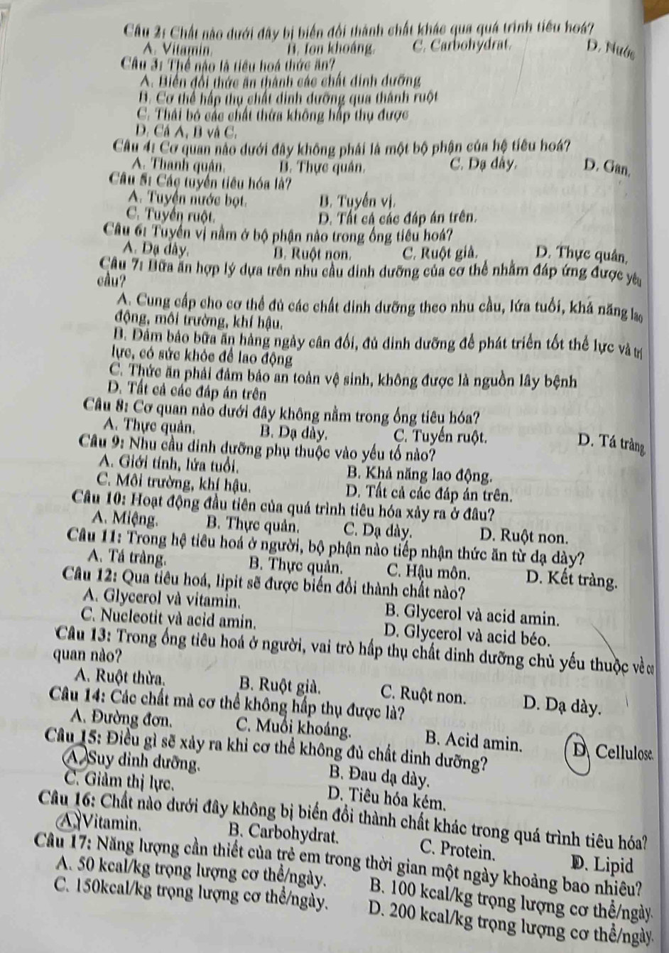 Chất nào dưới đây bị biển đội thành chất khác qua quá trình tiểu hoá?
A. Vitamin B. Ton khoáng. C. Carbohydrat. D. Nước
Cầu 31 Thể não là tiểu hoá thức ăn?
A. Biến đổi thức ăn thành các chất dinh dưỡng
B. Cơ thể hấp thụ chất dinh dưỡng qua thành ruột
C. Thái bó các chất thừa không hấp thụ được
D. Cá A, B và C.
Câu 4: Cơ quan nào dưới đây không phái là một bộ phận của hệ tiêu hoá?
A. Thanh quận. B. Thực quân. C. Dạ dây. D. Gan.
Câu S: Các tuyển tiêu hóa là?
A. Tuyện nước bọt. B. Tuyến vị.
C. Tuyến ruột. D. Tấi cá các đáp án trên.
Câu 61 Tuyển vị nằm ở bộ phận nào trong ống tiêu hoá?
A. Dạ dây. B. Ruột non. C. Ruột giả. D. Thực quân,
Câu 7: Lữa ăn hợp lý dựa trên nhu cầu dinh dưỡng của cơ thể nhằm đáp ứng được yêu
cầu?
A. Cung cấp cho cơ thể đủ các chất dinh dưỡng theo nhu cầu, lứa tuổi, khả năng lao
động, môi trường, khí hậu.
B. Đâm bảo bữa ăn hàng ngày cân đối, đủ dinh dưỡng để phát triển tốt thể lực và trị
lực, có sức khỏc để lao động
C. Thức ăn phải đảm bảo an toàn vệ sinh, không được là nguồn lây bệnh
D. Tất cả các đáp án trên
Câu 8: Cơ quan nào dưới đây không nằm trong ống tiêu hóa?
A. Thực quản. B. Dạ dày. C. Tuyến ruột.
D. Tá tràng
Câu 9: Nhu cầu đinh dưỡng phụ thuộc vào yếu tố nào?
A. Giới tính, lửa tuổi. B. Khả năng lao động.
C. Môi trường, khí hậu. D. Tất cả các đáp án trên.
Câu 10: Hoạt động đầu tiên của quá trình tiêu hóa xảy ra ở đầu?
A. Miệng. B. Thực quản. C. Dạ dày. D. Ruột non.
Câu 11: Trong hệ tiêu hoá ở người, bộ phận nào tiếp nhận thức ăn từ đạ dày?
A. Tá tràng. B. Thực quản. C. Hậu môn. D. Kết tràng.
Câu 12: Qua tiêu hoá, lipit sẽ được biển đổi thành chất nào?
A. Glycerol và vitamin. B. Glycerol và acid amin.
C. Nucleotit và acid amin. D. Glycerol và acid béo.
Cau 13: Trong ống tiêu hoá ở người, vai trò hấp thụ chất dinh dưỡng chủ yếu thuộc về ơ
quan nào?
A. Ruột thừa. B. Ruột già. C. Ruột non. D. Dạ dày.
Câu 14: Các chất mà cơ thể không hấp thụ được là?
A. Đường đơn. C. Muổi khoảng. B. Acid amin. D Cellulose
Câu 15: Điều gì sẽ xảy ra khi cơ thể không đủ chất dinh dưỡng?
A Suy dinh dưỡng.
B. Đau dạ dày.
C. Giảm thị lực.
D. Tiêu hóa kém,
Câu 16: Chất nào dưới đây không bị biến đổi thành chất khác trong quá trình tiêu hóa? A Vitamin.
B. Carbohydrat. C. Protein. D. Lipid
Cầu 17: Năng lượng cần thiết của trẻ em trong thời gian một ngày khoảng bao nhiêu?
A. 50 keal/kg trọng lượng cơ thể/ngày. B. 100 kcal/kg trọng lượng cơ thể/ngày
C. 150kcal/kg trọng lượng cơ thể/ngày. D. 200 kcal/kg trọng lượng cơ thể/ngày