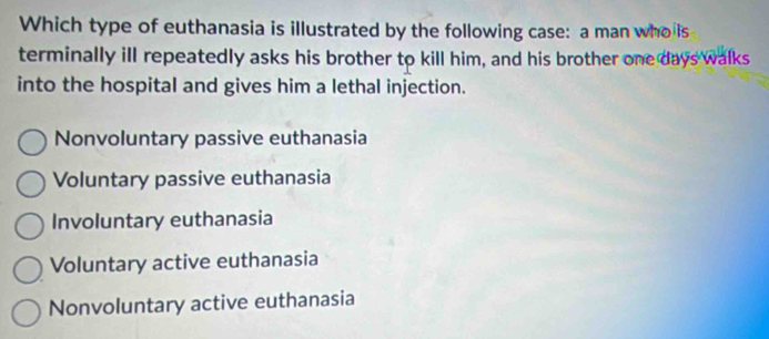 Which type of euthanasia is illustrated by the following case: a man wholls
terminally ill repeatedly asks his brother to kill him, and his brother one days walks
into the hospital and gives him a lethal injection.
Nonvoluntary passive euthanasia
Voluntary passive euthanasia
Involuntary euthanasia
Voluntary active euthanasia
Nonvoluntary active euthanasia