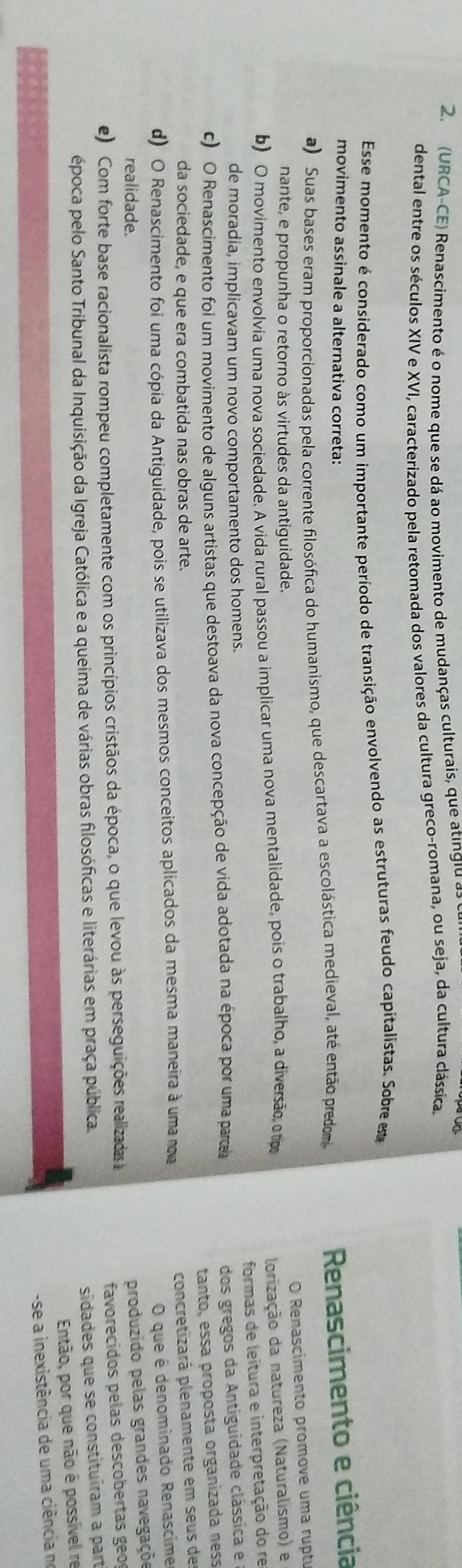 (URCA-CE) Renascimento é o nome que se dá ao movimento de mudanças culturais, que atingiu as
dental entre os séculos XIV e XVI, caracterizado pela retomada dos valores da cultura greco-romana, ou seja, da cultura clássica.
Esse momento é considerado como um importante período de transição envolvendo as estruturas feudo capitalistas. Sobre este
movimento assinale a alternativa correta:  Renascimento e ciência
a) Suas bases eram proporcionadas pela corrente filosófica do humanismo, que descartava a escolástica medieval, até então predom
O Renascimento promove uma ruptu
nante, e propunha o retorno às virtudes da antiguidade.
b) O movimento envolvia uma nova sociedade. A vida rural passou a implicar uma nova mentalidade, pois o trabalho, a diversão, ot
lorização da natureza (Naturalismo) e
formas de leitura e interpretação do re
de moradia, implicavam um novo comportamento dos homens.
c) O Renascimento foi um movimento de alguns artistas que destoava da nova concepção de vida adotada na época por uma parce
dos gregos da Antiguidade clássica e
tanto, essa proposta organizada ness
da sociedade, e que era combatida nas obras de arte.
concretizará plenamente em seus de
d) O Renascimento foi uma cópia da Antiguidade, pois se utilizava dos mesmos conceitos aplicados da mesma maneira à uma n
O que é denominado Renascime
realidade.
produzido pelas grandes navegaçõe
e) Com forte base racionalista rompeu completamente com os princípios cristãos da época, o que levou às perseguições realizadas 
favorecidos pelas descobertas geo
época pelo Santo Tribunal da Inquisição da Igreja Católica e a queima de várias obras filosóficas e literárias em praça pública.
sidades que se constituíram a part
Então, por que não é possível re
-se a inexistência de uma ciência no