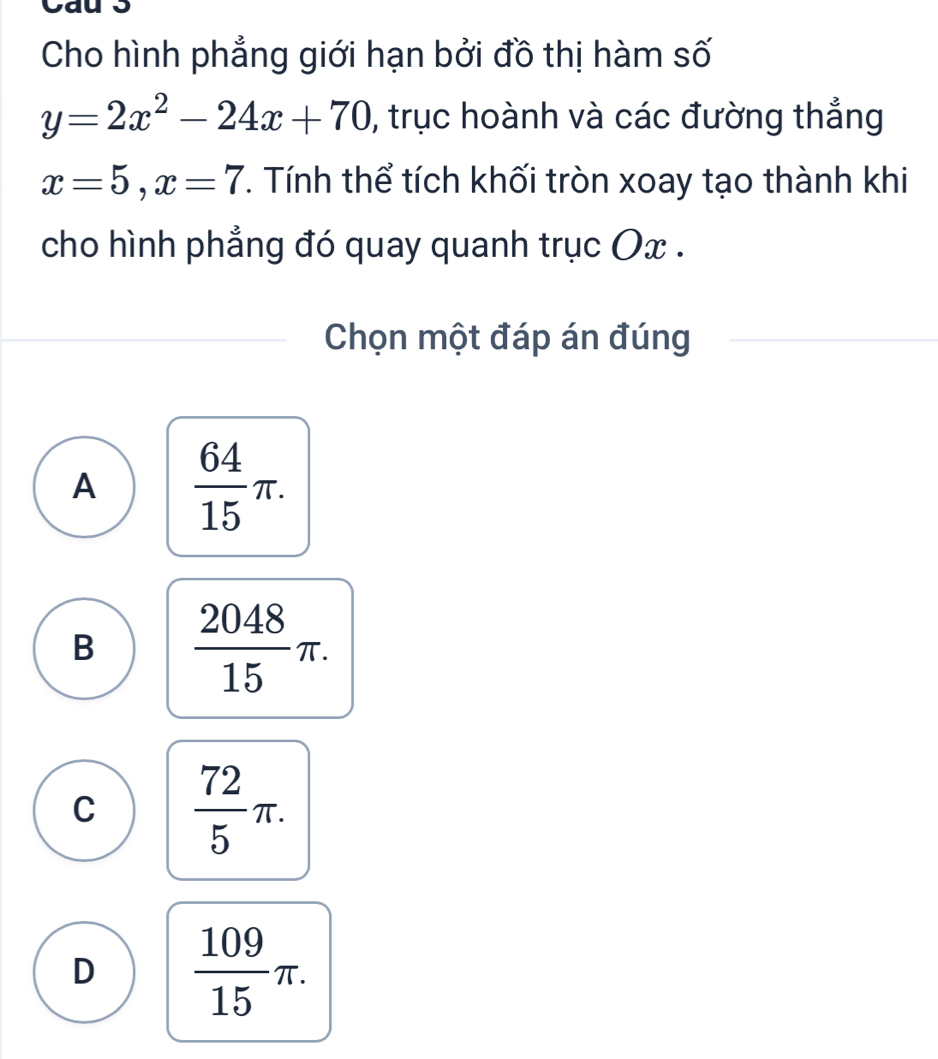 Cho hình phẳng giới hạn bởi đồ thị hàm số
y=2x^2-24x+70 , trục hoành và các đường thẳng
x=5, x=7 T. Tính thể tích khối tròn xoay tạo thành khi
cho hình phẳng đó quay quanh trục Ox.
Chọn một đáp án đúng
A  64/15 π.
B  2048/15 π.
C  72/5 π.
D  109/15 π.