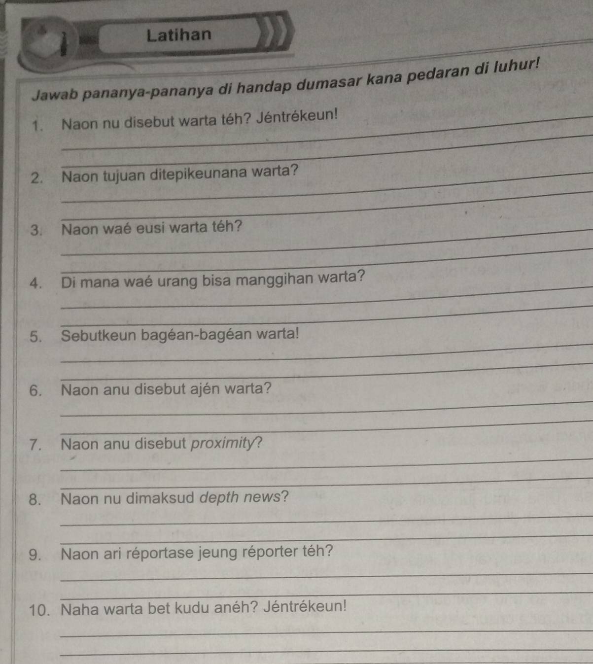 Latihan 
Jawab pananya-pananya di handap dumasar kana pedaran di luhur! 
_ 
1. Naon nu disebut warta téh? Jéntrékeun! 
_ 
2. Naon tujuan ditepikeunana warta? 
3. Naon waé eusi warta téh? 
_ 
_ 
4. Di mana waé urang bisa manggihan warta? 
_ 
_ 
5. Sebutkeun bagéan-bagéan warta! 
_ 
_ 
6. Naon anu disebut ajén warta? 
_ 
_ 
7. Naon anu disebut proximity? 
_ 
8. Naon nu dimaksud depth news? 
_ 
_ 
9. Naon ari réportase jeung réporter téh? 
_ 
_ 
10. Naha warta bet kudu anéh? Jéntrékeun! 
_ 
_