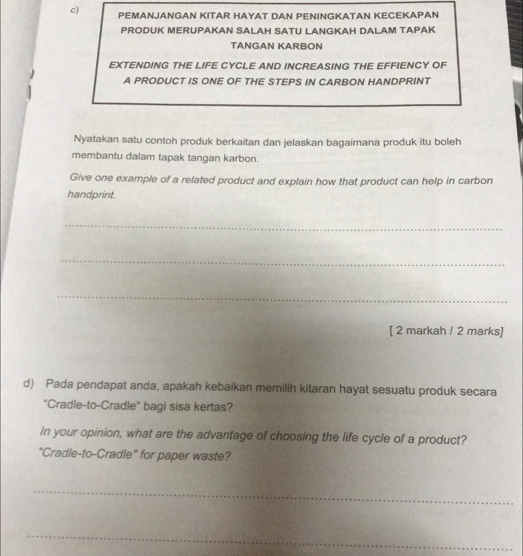 PEMANJANGAN KITAR HAYAT DAN PENINGKATAN KECEKAPAN 
PRODUK MERUPAKAN SALAH SATU LANGKAH DALAM TAPAK 
TANGAN KARBON 
EXTENDING THE LIFE CYCLE AND INCREASING THE EFFIENCY OF 
A PRODUCT IS ONE OF THE STEPS IN CARBON HANDPRINT 
Nyatakan satu contoh produk berkaitan dan jelaskan bagaimana produk itu boleh 
membantu dalam tapak tangan karbon. 
Give one example of a related product and explain how that product can help in carbon 
handprint. 
_ 
_ 
_ 
[ 2 markah / 2 marks] 
d) Pada pendapat anda, apakah kebaikan memilih kitaran hayat sesuatu produk secara 
'Cradle-to-Cradle' bagi sisa kertas? 
In your opinion, what are the advantage of choosing the life cycle of a product? 
"Cradle-to-Cradle" for paper waste? 
_ 
_