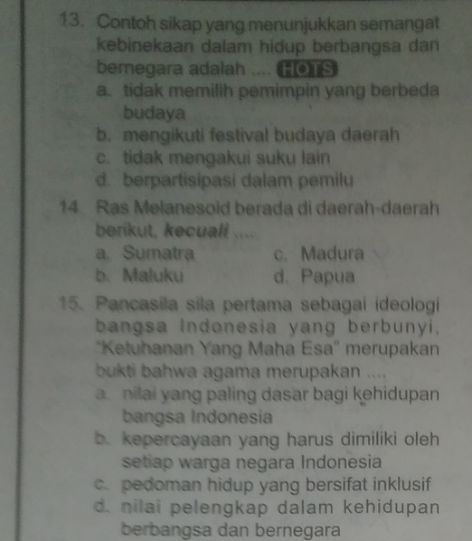 Contoh sikap yang menunjukkan semangat
kebinekaan dalam hidup berbangsa dan
bemegara adalah .... HOTS
a. tidak memilih pemimpin yang berbeda
budaya
b. mengikuti festival budaya daerah
c. tidak mengakui suku lain
d. berpartisipasi dalam pemilu
14 Ras Melanesoid berada di daerah-daerah
berikut, kecuall ....
a. Sumatra c. Madura
b. Maluku d. Papua
15. Pancasila sila pertama sebagai ideologi
bangsa Indonesia yang berbunyi,
''Ketuhanan Yang Maha Esa'' merupakan
bukti bahwa agama merupakan ....
a nilai yang paling dasar bagi kehidupan 
bangsa Indonesia
b. kepercayaan yang harus dimiliki oleh
setiap warga negara Indonesia
c. pedoman hidup yang bersifat inklusif
d. nilai pelengkap dalam kehidupan
berbangsa dan bernegara