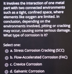 It involves the interaction of one metal
part with two connected environments
such as a tight, confined space, where
elements like oxygen are limited. In
conclusion, depending on the
environments involved, pitting or cracking
may occur, causing some serious damage.
What type of corrosion is it?
Select one:
a. Stress Corrosion Cracking (SCC)
b. Flow-Accelerated Corrosion (FAC)
c. Crevice Corrosion
d. Galvanic Corrosion