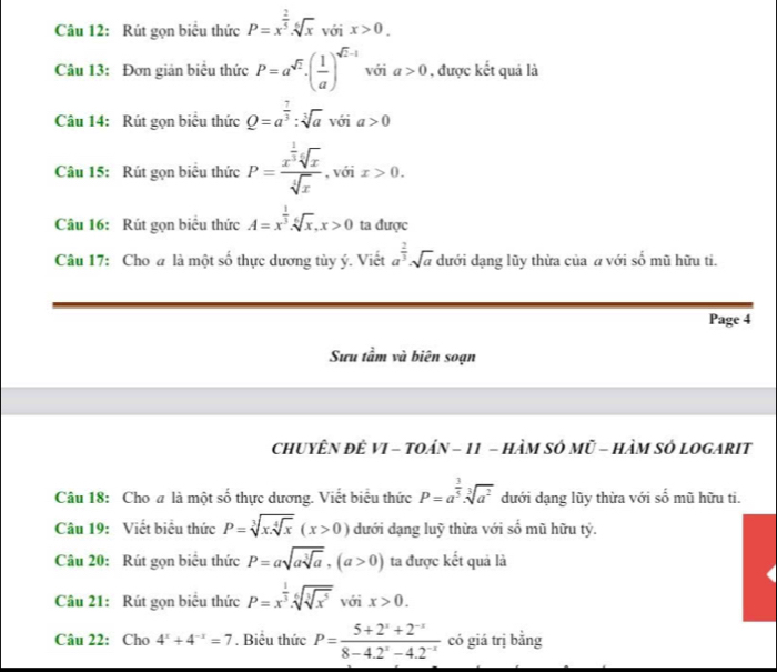 Rút gọn biểu thức P=x^(frac 2)5.sqrt[6](x) với x>0.
Câu 13: Đơn giản biểu thức P=a^(sqrt(2))· ( 1/a )^sqrt(2)-1 với a>0 , được kết quả là
Câu 14: Rút gọn biểu thức Q=a^(frac 7)3:sqrt[3](a) với a>0
Câu 15: Rút gọn biểu thức P=frac x^(frac 1)3sqrt[4](x)sqrt[4](x) , với x>0.
Câu 16: Rút gọn biểu thức A=x^(frac 1)3.sqrt[6](x),x>0 ta được
Câu 17: Cho @ là một số thực dương tủy ý. Viết a^(frac 2)3· sqrt(a) dưới dạng lũy thừa của a với số mũ hữu ti.
Page 4
Sưu tầm và biên soạn
chUYÊN đÈ VI - TOáN - 11 - HàM SÓ Mũ - HàM Sở LOGARIT
Câu 18: Cho a là một số thực dương. Viết biểu thức P=a^(frac 3)5· sqrt[3](a^2) dưới dạng lũy thừa với số mũ hữu ti.
Câu 19: Viết biểu thức P=sqrt[3](x.sqrt [4]x)(x>0) dưới dạng luỹ thừa với số mũ hữu tý.
Câu 20: Rút gọn biểu thức P=asqrt(asqrt [3]a),(a>0) ta được kết quả là
Câu 21: Rút gọn biểu thức P=x^(frac 1)3· sqrt[6](sqrt [3]x^5) với x>0.
Câu 22: Cho 4^x+4^(-x)=7. Biểu thức P= (5+2^x+2^(-x))/8-4.2^x-4.2^(-x)  có giá trị bằng