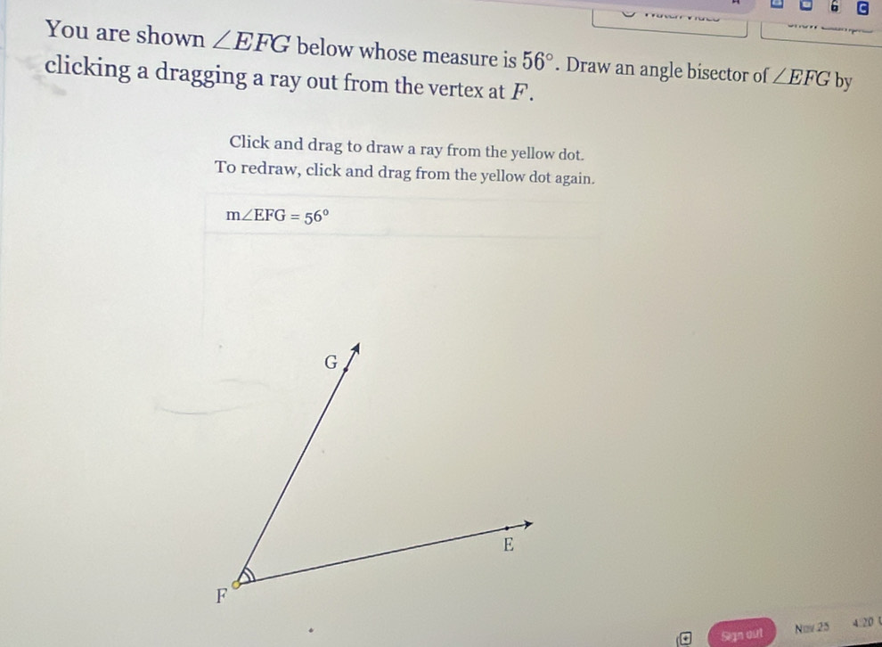 You are shown ∠ EFG below whose measure is 56° by 
clicking a dragging a ray out from the vertex at F. . Draw an angle bisector of ∠ EFG
Click and drag to draw a ray from the yellow dot. 
To redraw, click and drag from the yellow dot again.
m∠ EFG=56°
G
E
F
Sign out Nov 25 4.20t