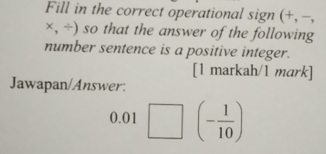 Fill in the correct operational sign (+, −,
x,/ ) so that the answer of the following 
number sentence is a positive integer. 
[1 markah/1 mark] 
Jawapan/Answer: 
0.01 □ | (- 1/10 )