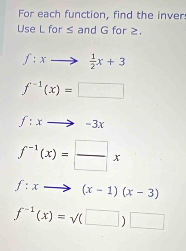 For each function, find the inver 
Use L for ≤ and G for ≥.
f:xto  1/2 x+3
f^(-1)(x)=□
f:xto -3x
f^(-1)(x)= □ /□  x
f:xto (x-1)(x-3)
f^(-1)(x)=surd (□ )□