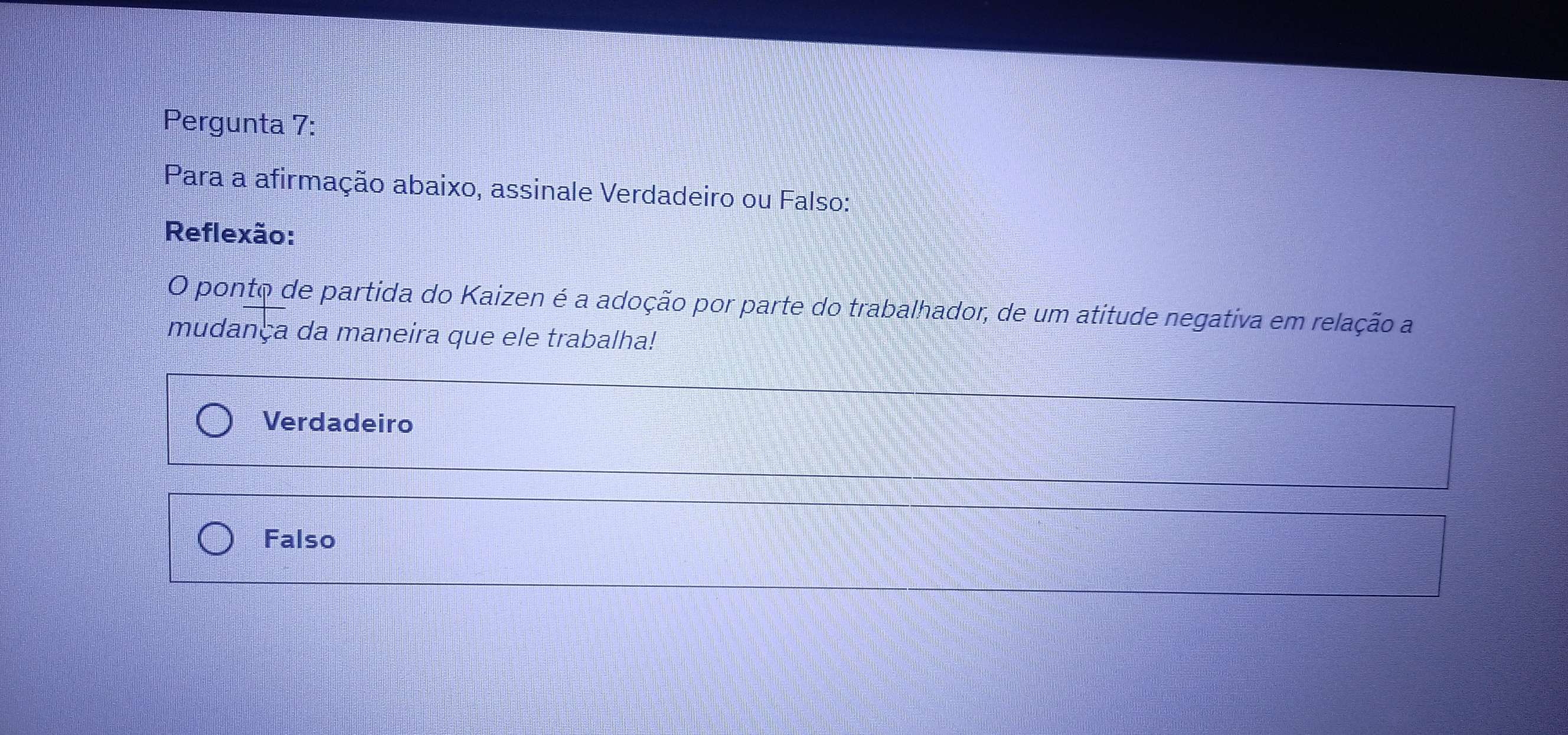 Pergunta 7:
Para a afirmação abaixo, assinale Verdadeiro ou Falso:
Reflexão:
O ponto de partida do Kaizen é a adoção por parte do trabalhador, de um atitude negativa em relação a
mudança da maneira que ele trabalha!
Verdadeiro
Falso