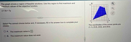 The graph shows a region of feasible solutions. Use this region to find maximum and 
manimum values of the objective function
z=4x+7y
choice Select the correct choice below and, if necessary, fill in the answer box to complete your
The coondinates of the corner points are
 1,1),(5,9),(8,8) and (9,4)
A. The maximum value is
B. The msximum valus does not exist.