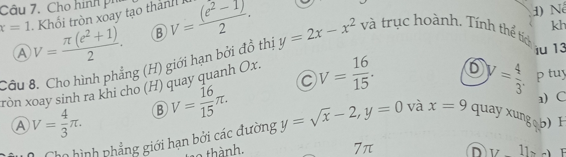 Cho hình ph
x=1 V= (π (e^2+1))/2 . Khối tròn xoay tạo thành
B V= ((e^2-1))/2 . 
1) Nể
kh
A
iu 13
Câu 8. Cho hình phẳng (H) giới hạn bởi đồ thị y=2x-x^2 và trục hoành. Tính thể tích
C V= 16/15 . 
xòn xoay sinh ra khi cho (H) quay quanh Ox.
D y= 4/3 . p tuy
B V= 16/15 π.
A V= 4/3 π. a C
CCa hình phẳng giới hạn bởi các đường y=sqrt(x)-2, y=0 và x=9 quay xung b) H
7π
n o thành. D [7-1]>-1 I