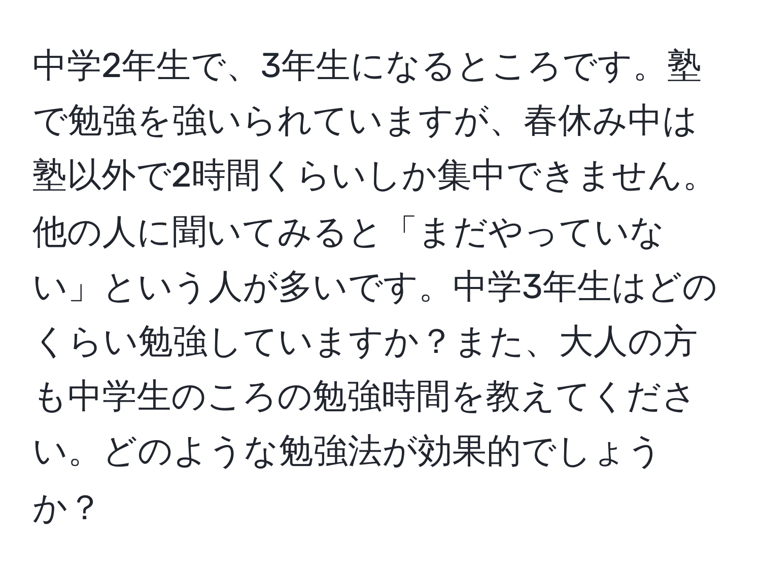 中学2年生で、3年生になるところです。塾で勉強を強いられていますが、春休み中は塾以外で2時間くらいしか集中できません。他の人に聞いてみると「まだやっていない」という人が多いです。中学3年生はどのくらい勉強していますか？また、大人の方も中学生のころの勉強時間を教えてください。どのような勉強法が効果的でしょうか？